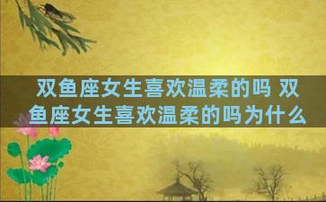双鱼座女生喜欢温柔的吗 双鱼座女生喜欢温柔的吗为什么